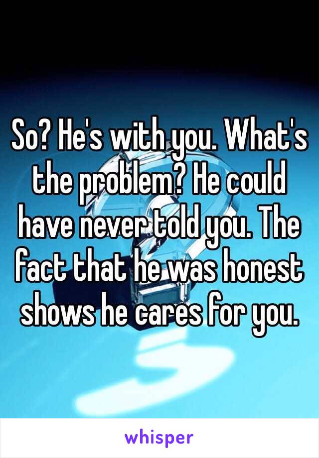 So? He's with you. What's the problem? He could have never told you. The fact that he was honest shows he cares for you. 