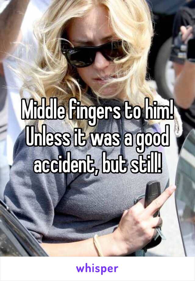 Middle fingers to him! Unless it was a good accident, but still!