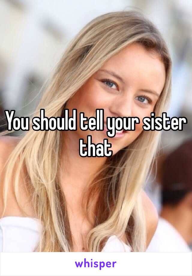 You should tell your sister that 