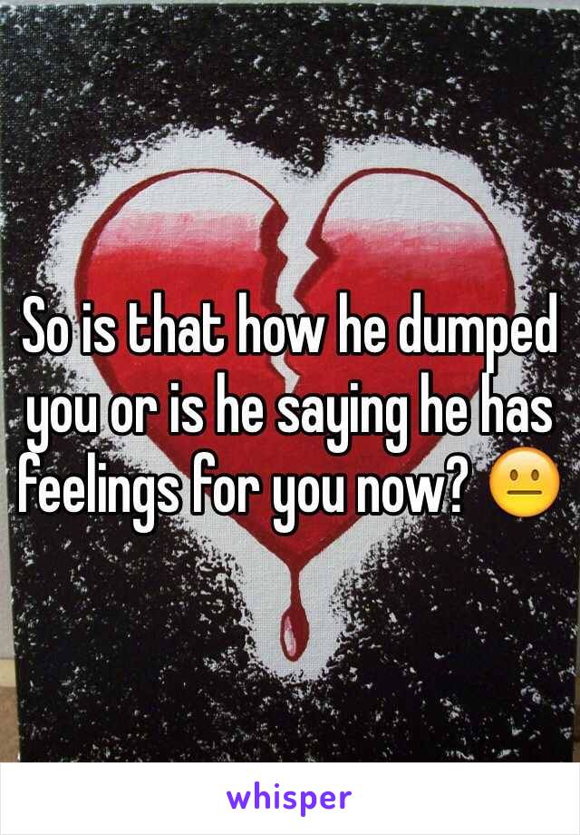 So is that how he dumped you or is he saying he has feelings for you now? 😐