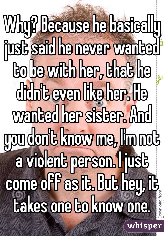 Why? Because he basically just said he never wanted to be with her, that he didn't even like her. He wanted her sister. And you don't know me, I'm not a violent person. I just come off as it. But hey, it takes one to know one. 