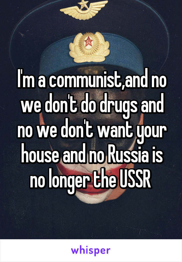 I'm a communist,and no we don't do drugs and no we don't want your house and no Russia is no longer the USSR 