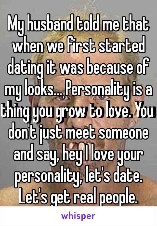 My husband told me that when we first started dating it was because of my looks... Personality is a thing you grow to love. You don't just meet someone and say, hey I love your personality, let's date. Let's get real people.