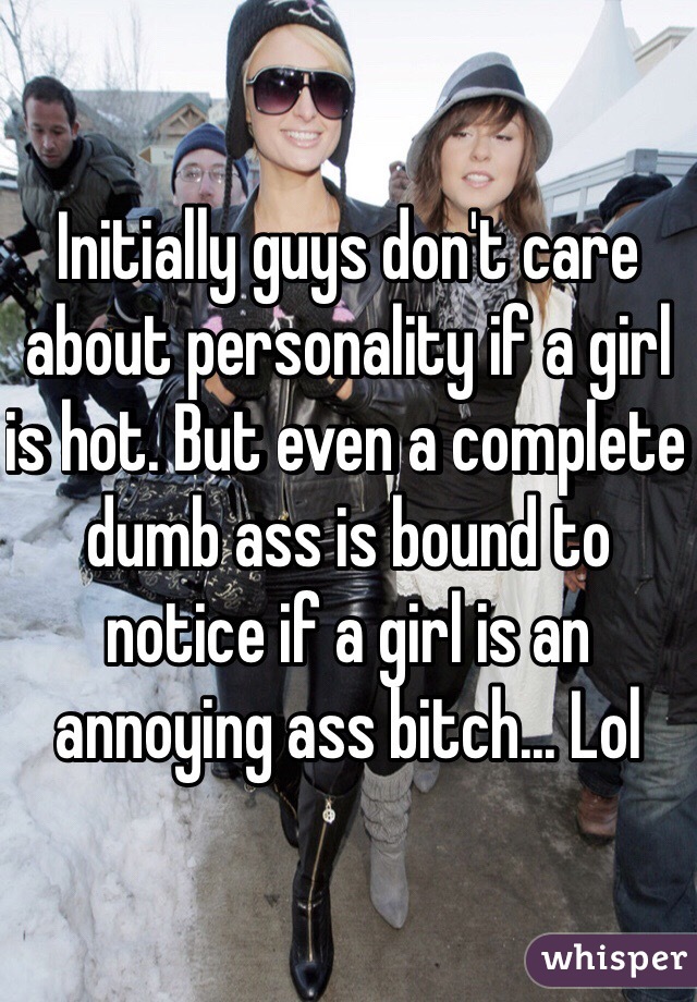 Initially guys don't care about personality if a girl is hot. But even a complete dumb ass is bound to notice if a girl is an annoying ass bitch... Lol