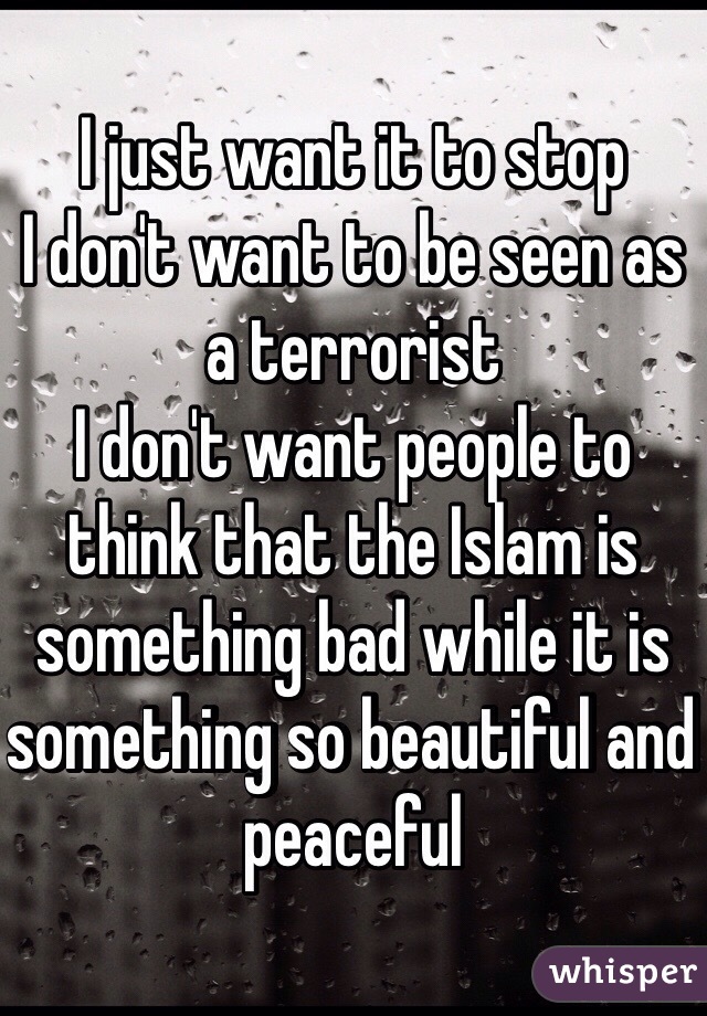 I just want it to stop 
I don't want to be seen as a terrorist 
I don't want people to think that the Islam is something bad while it is something so beautiful and peaceful 