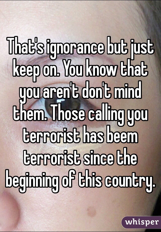 That's ignorance but just keep on. You know that you aren't don't mind them. Those calling you terrorist has beem terrorist since the beginning of this country. 