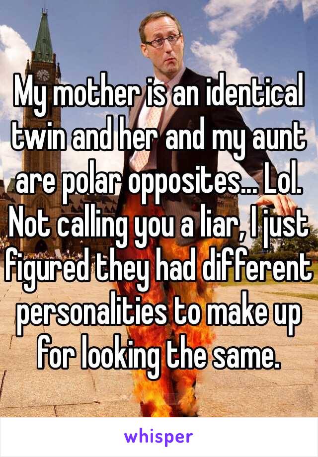 My mother is an identical twin and her and my aunt are polar opposites... Lol. Not calling you a liar, I just figured they had different personalities to make up for looking the same.