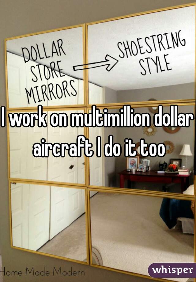 I work on multimillion dollar aircraft I do it too