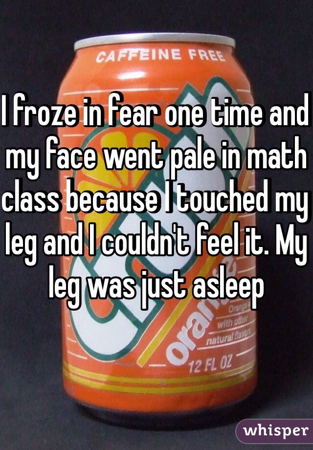 I froze in fear one time and my face went pale in math class because I touched my leg and I couldn't feel it. My leg was just asleep 