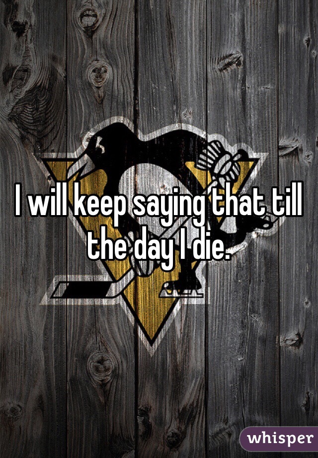 I will keep saying that till the day I die.