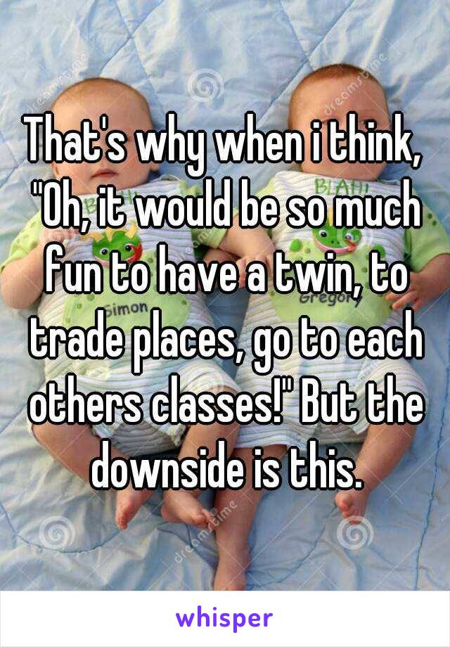 That's why when i think, "Oh, it would be so much fun to have a twin, to trade places, go to each others classes!" But the downside is this.