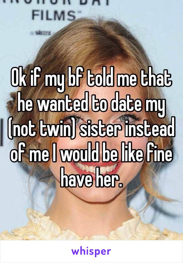 Ok if my bf told me that he wanted to date my (not twin) sister instead of me I would be like fine have her. 