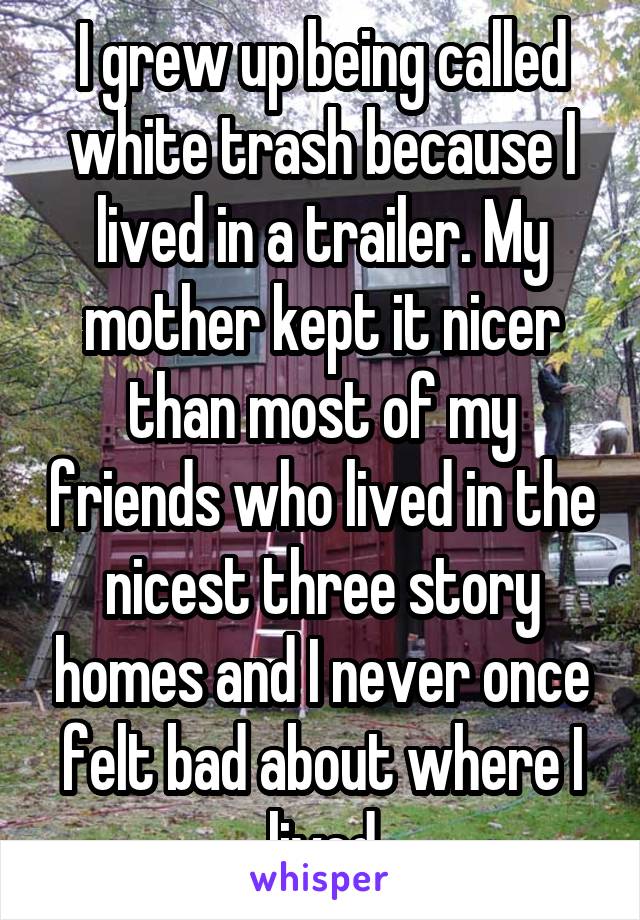 I grew up being called white trash because I lived in a trailer. My mother kept it nicer than most of my friends who lived in the nicest three story homes and I never once felt bad about where I lived