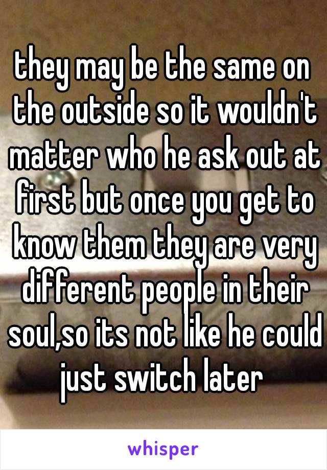 they may be the same on the outside so it wouldn't matter who he ask out at first but once you get to know them they are very different people in their soul,so its not like he could just switch later 