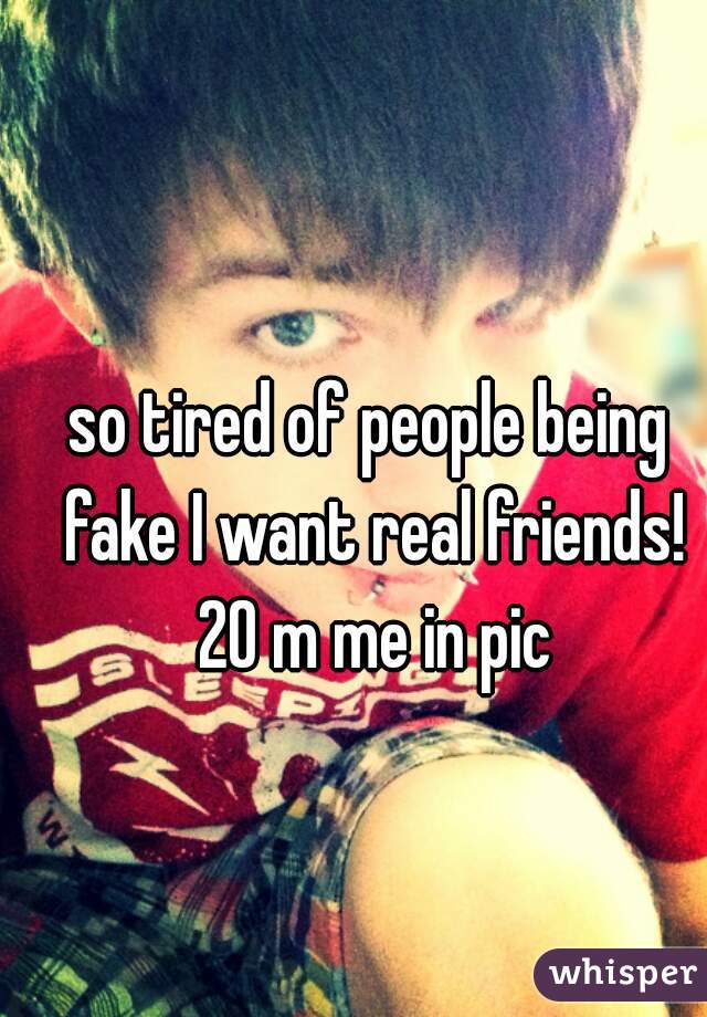 so tired of people being fake I want real friends! 20 m me in pic