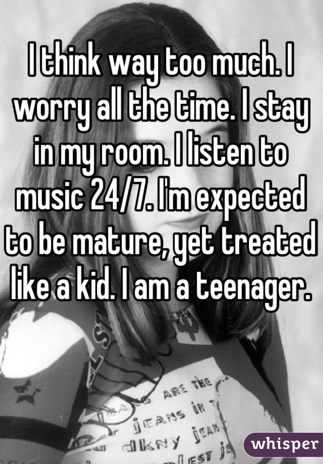 I think way too much. I worry all the time. I stay in my room. I listen to music 24/7. I'm expected to be mature, yet treated like a kid. I am a teenager.