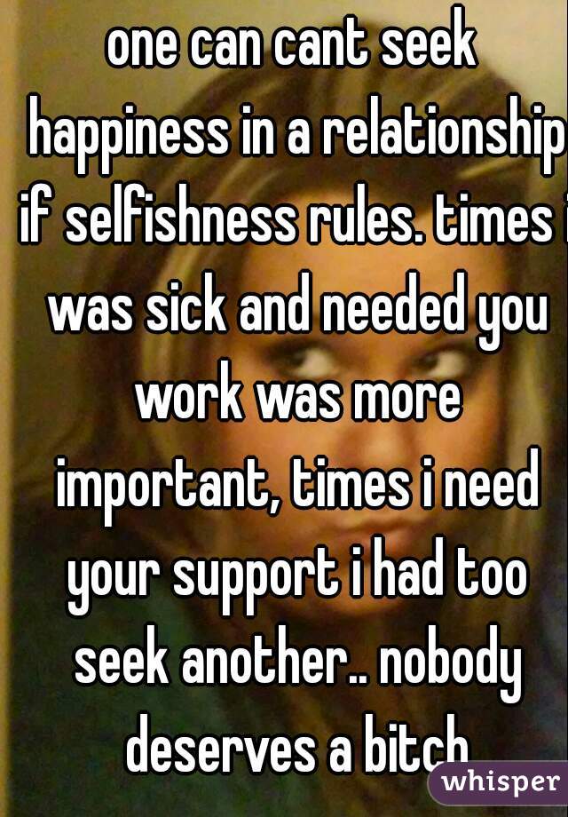 one can cant seek happiness in a relationship if selfishness rules. times i was sick and needed you work was more important, times i need your support i had too seek another.. nobody deserves a bitch