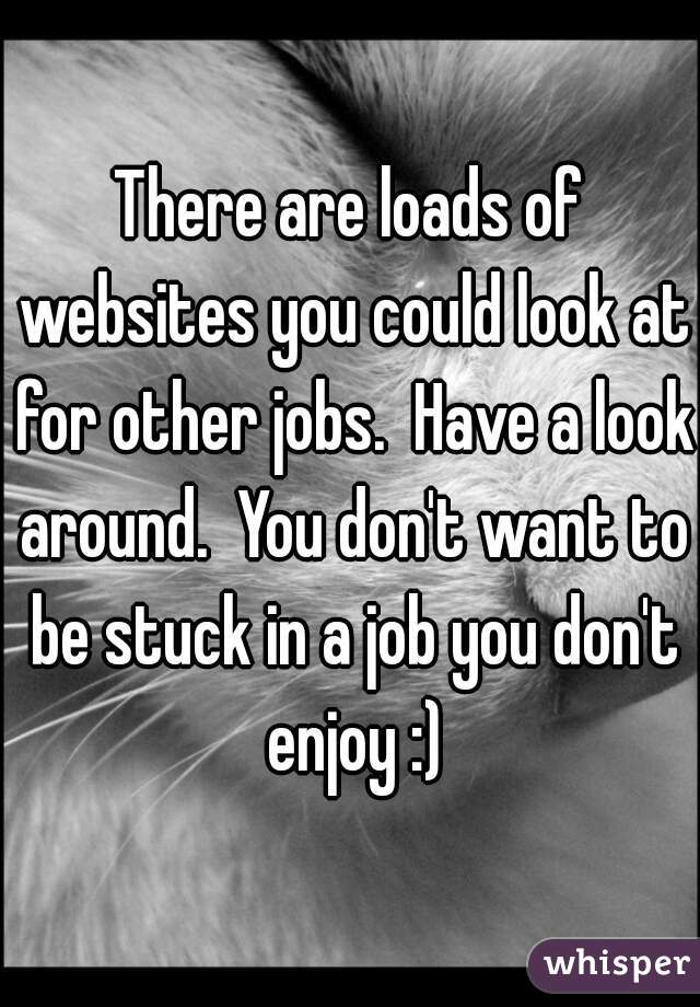 There are loads of websites you could look at for other jobs.  Have a look around.  You don't want to be stuck in a job you don't enjoy :)