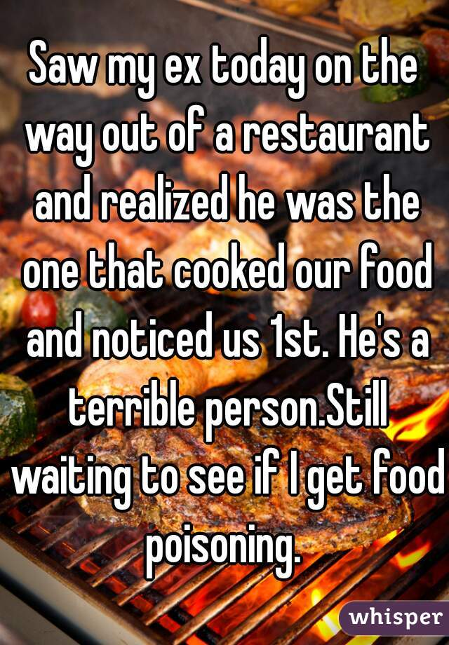 Saw my ex today on the way out of a restaurant and realized he was the one that cooked our food and noticed us 1st. He's a terrible person.Still waiting to see if I get food poisoning. 