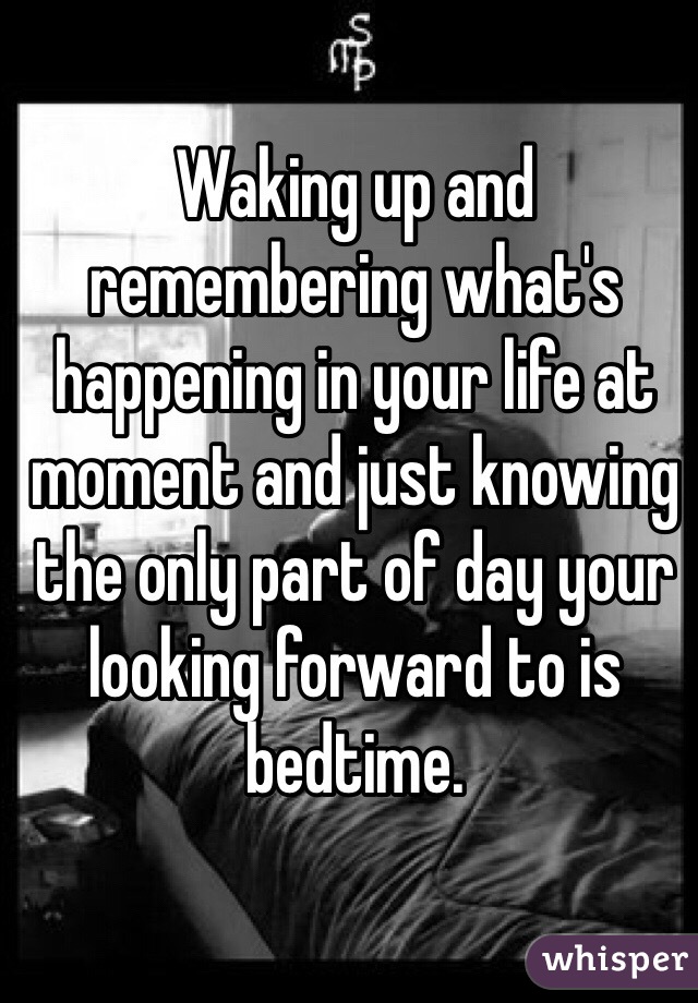 Waking up and remembering what's happening in your life at moment and just knowing the only part of day your looking forward to is bedtime.