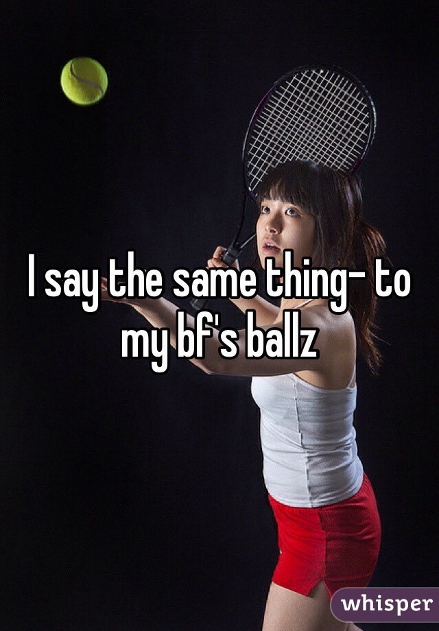 I say the same thing- to my bf's ballz