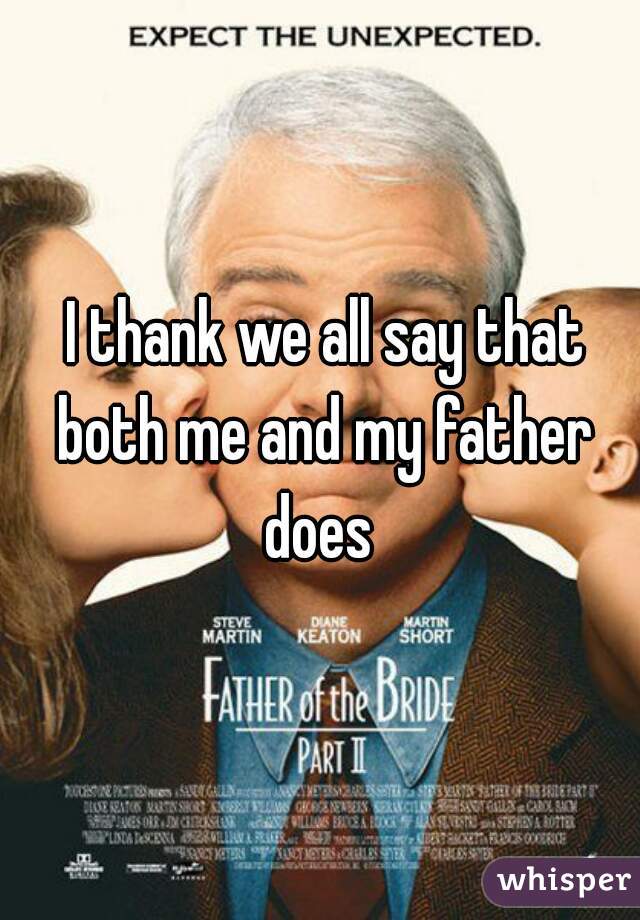  I thank we all say that both me and my father does 
