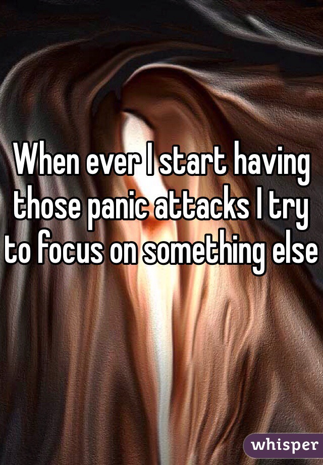 When ever I start having those panic attacks I try to focus on something else