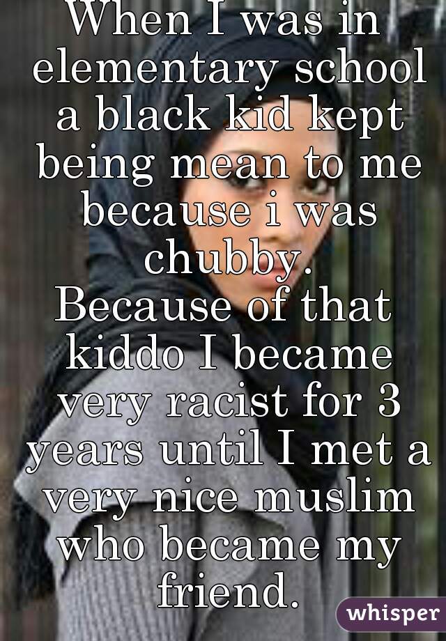 When I was in elementary school a black kid kept being mean to me because i was chubby.
Because of that kiddo I became very racist for 3 years until I met a very nice muslim who became my friend.