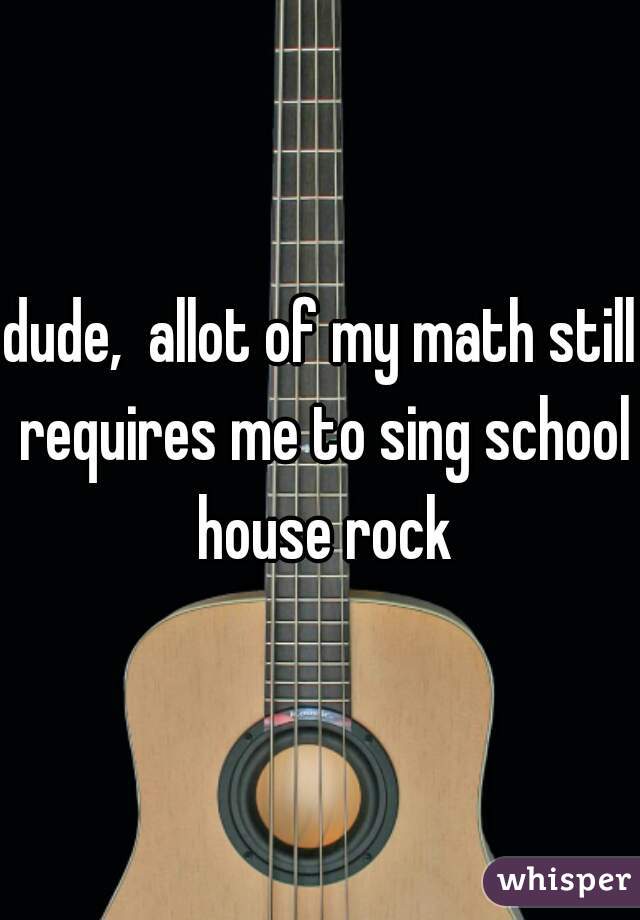dude,  allot of my math still requires me to sing school house rock