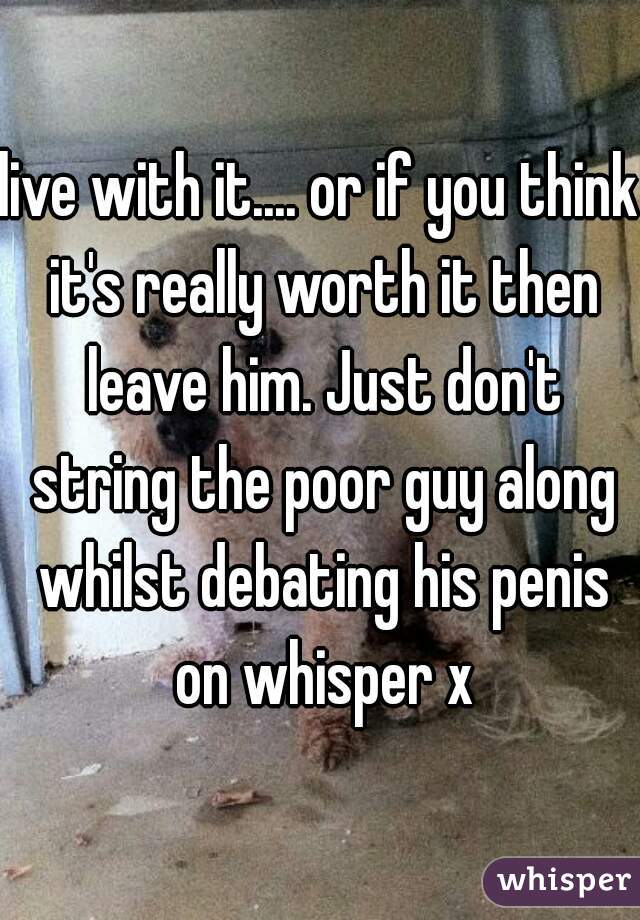 live with it.... or if you think it's really worth it then leave him. Just don't string the poor guy along whilst debating his penis on whisper x