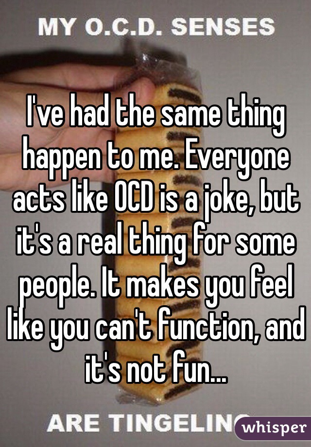 I've had the same thing happen to me. Everyone acts like OCD is a joke, but it's a real thing for some people. It makes you feel like you can't function, and it's not fun...