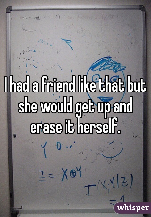 I had a friend like that but she would get up and erase it herself. 