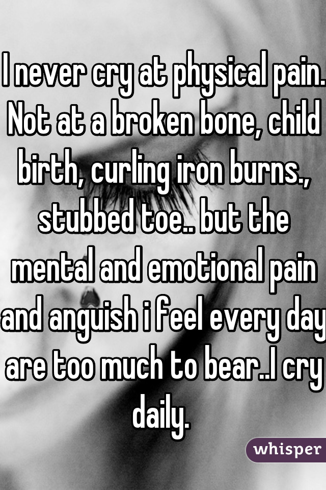 I never cry at physical pain. Not at a broken bone, child birth, curling iron burns., stubbed toe.. but the mental and emotional pain and anguish i feel every day are too much to bear..I cry daily. 