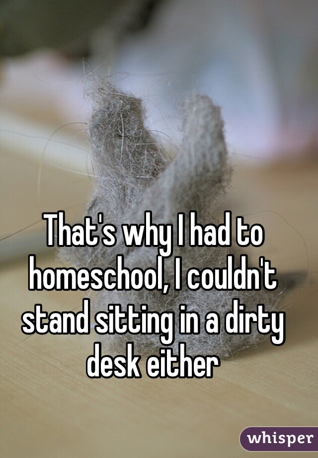 That's why I had to homeschool, I couldn't stand sitting in a dirty desk either