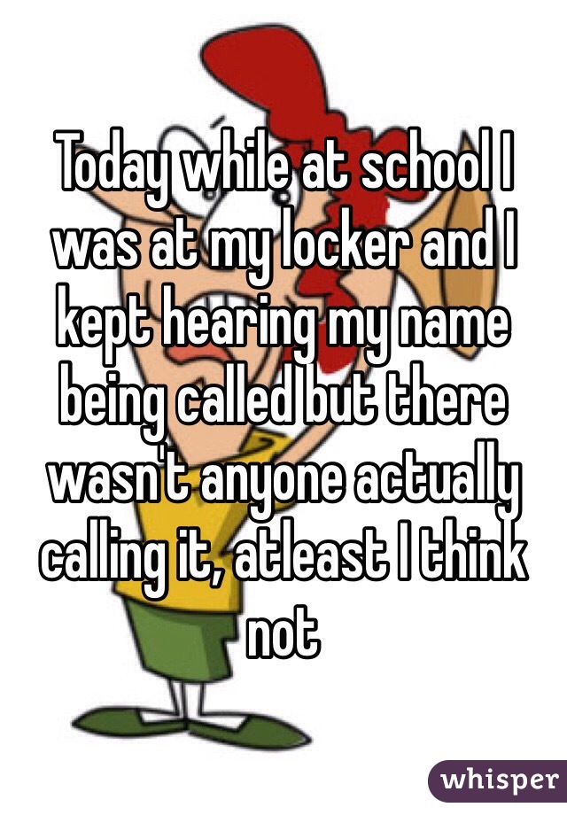 Today while at school I was at my locker and I kept hearing my name being called but there wasn't anyone actually calling it, atleast I think not 
