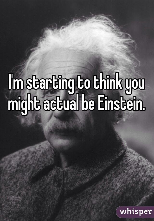 I'm starting to think you might actual be Einstein. 