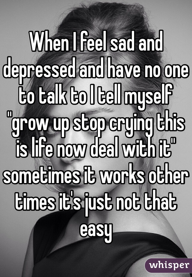 When I feel sad and depressed and have no one to talk to I tell myself "grow up stop crying this is life now deal with it" sometimes it works other times it's just not that easy 