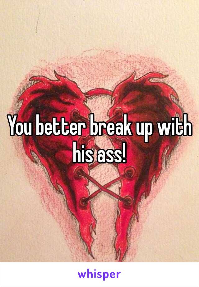 You better break up with his ass!