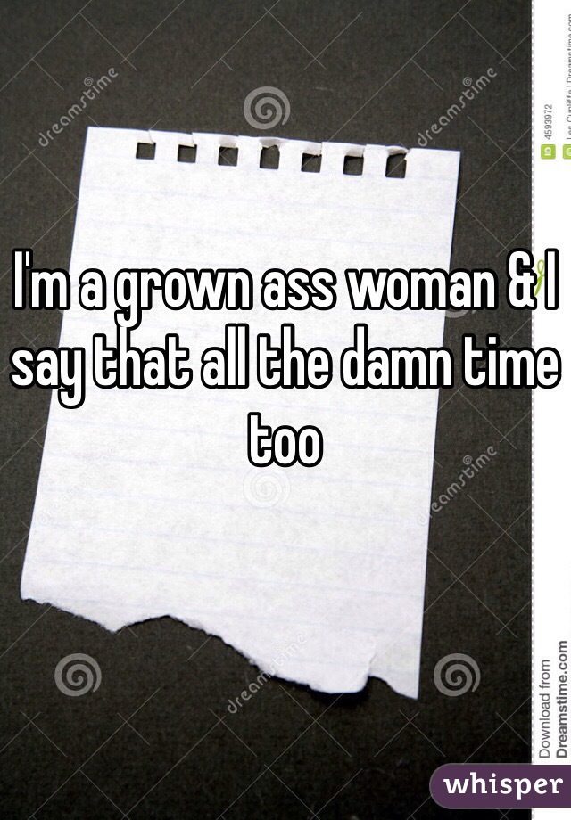 I'm a grown ass woman & I say that all the damn time too
