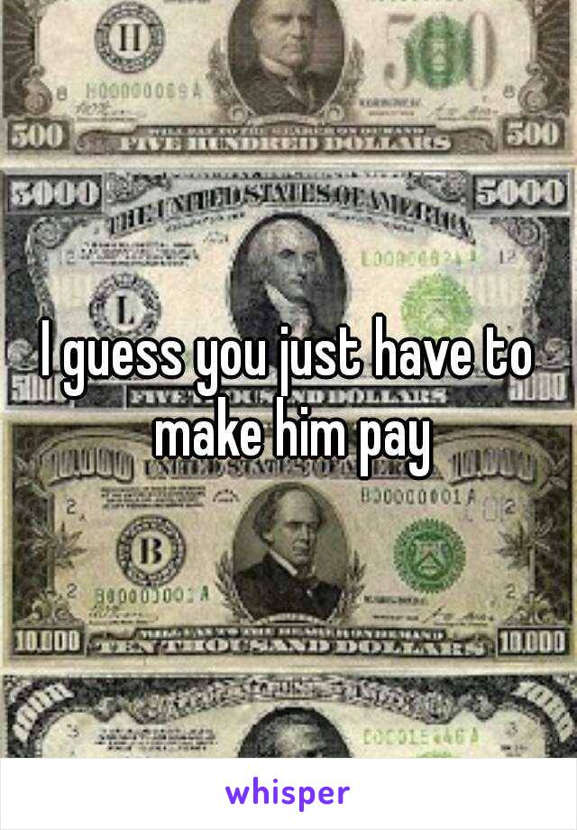 I guess you just have to make him pay