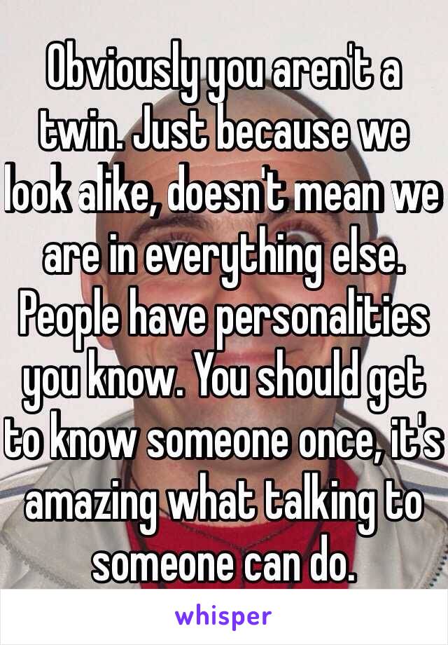 Obviously you aren't a twin. Just because we look alike, doesn't mean we are in everything else. People have personalities you know. You should get to know someone once, it's amazing what talking to someone can do. 