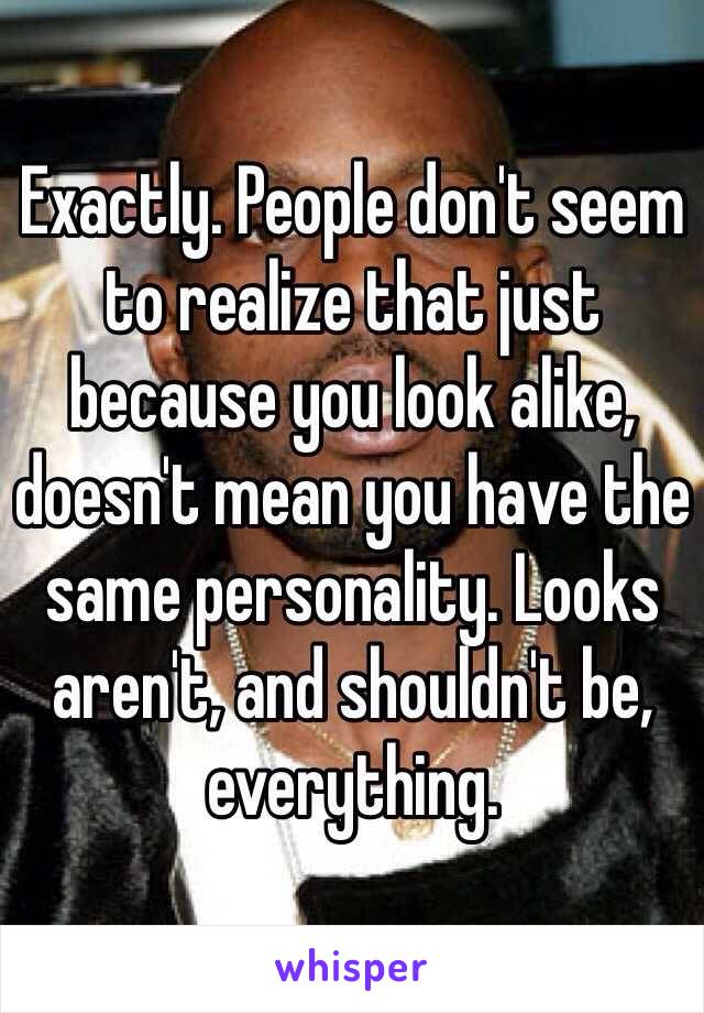 Exactly. People don't seem to realize that just because you look alike, doesn't mean you have the same personality. Looks aren't, and shouldn't be, everything. 