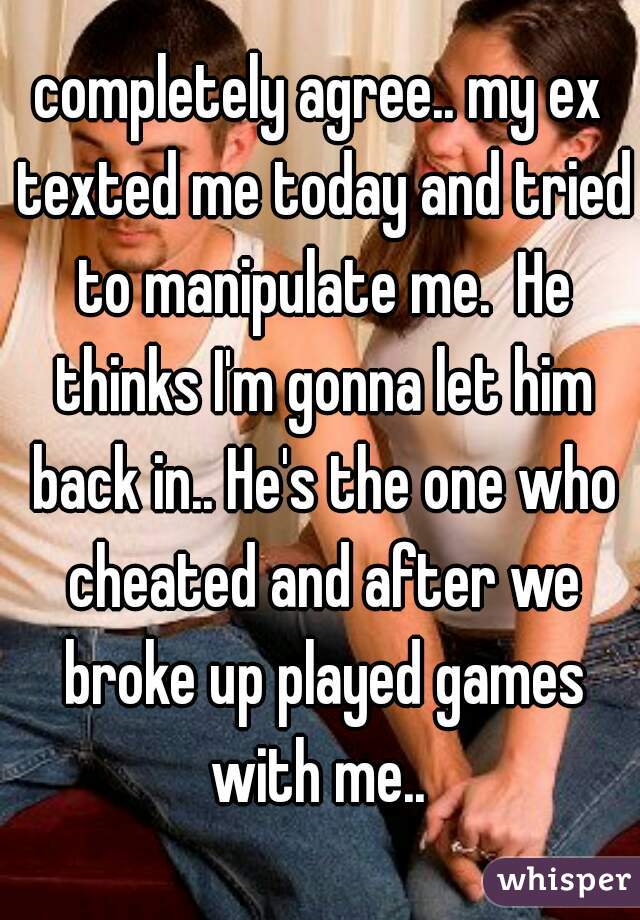 completely agree.. my ex texted me today and tried to manipulate me.  He thinks I'm gonna let him back in.. He's the one who cheated and after we broke up played games with me.. 