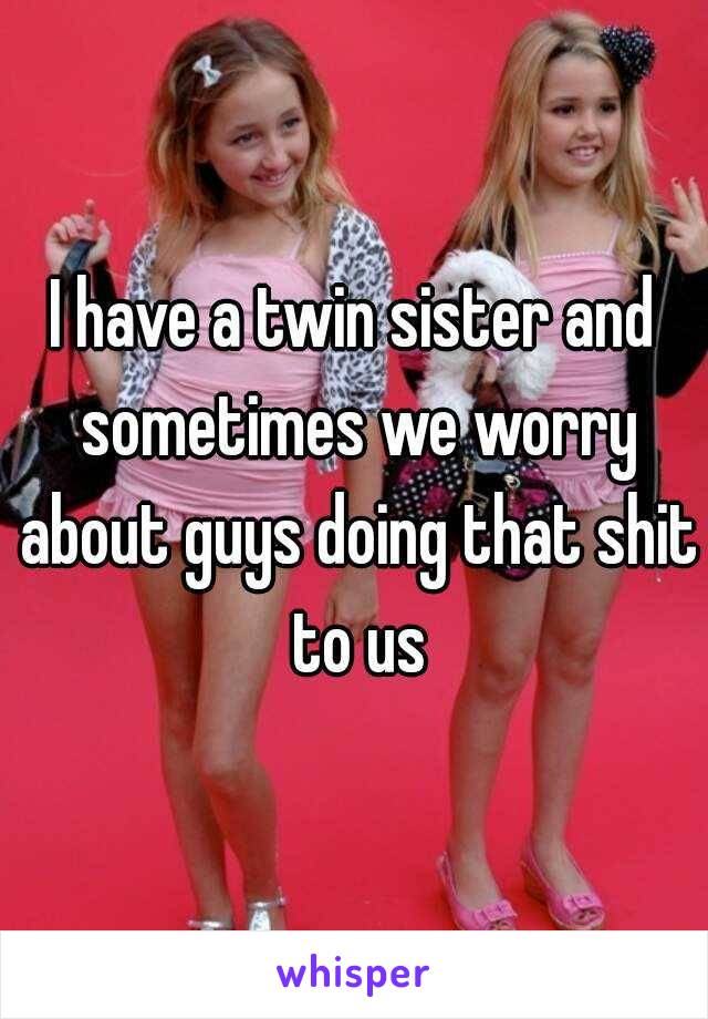 I have a twin sister and sometimes we worry about guys doing that shit to us