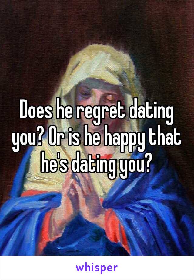 Does he regret dating you? Or is he happy that he's dating you?