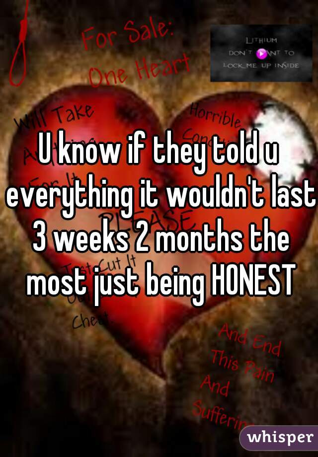 U know if they told u everything it wouldn't last 3 weeks 2 months the most just being HONEST