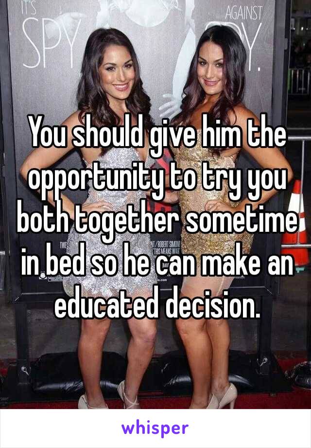 You should give him the opportunity to try you both together sometime in bed so he can make an educated decision.