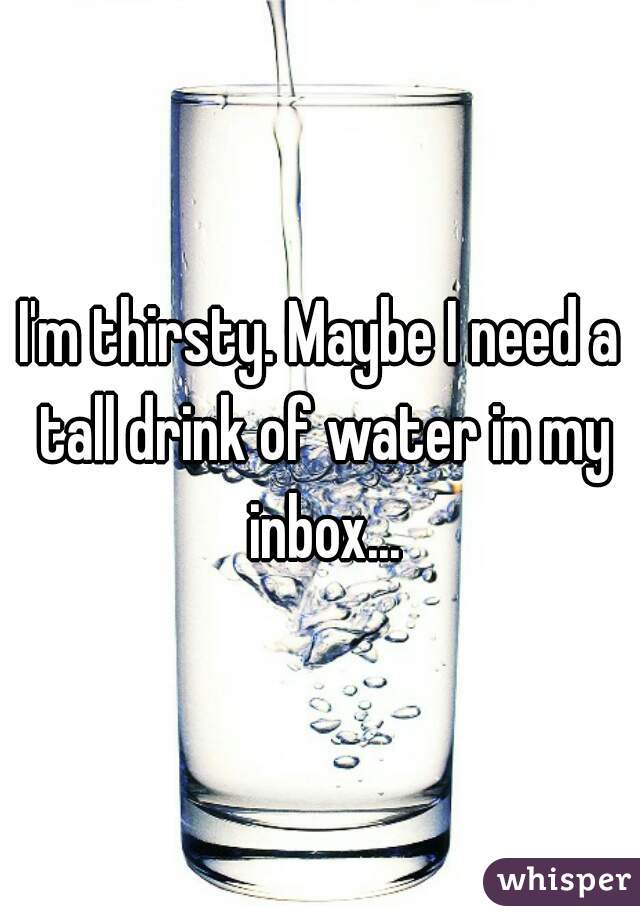 I'm thirsty. Maybe I need a tall drink of water in my inbox...