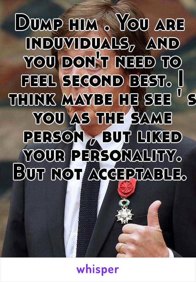 Dump him . You are induviduals,  and you don't need to feel second best. I think maybe he see ' s you as the same person , but liked your personality. But not acceptable. 