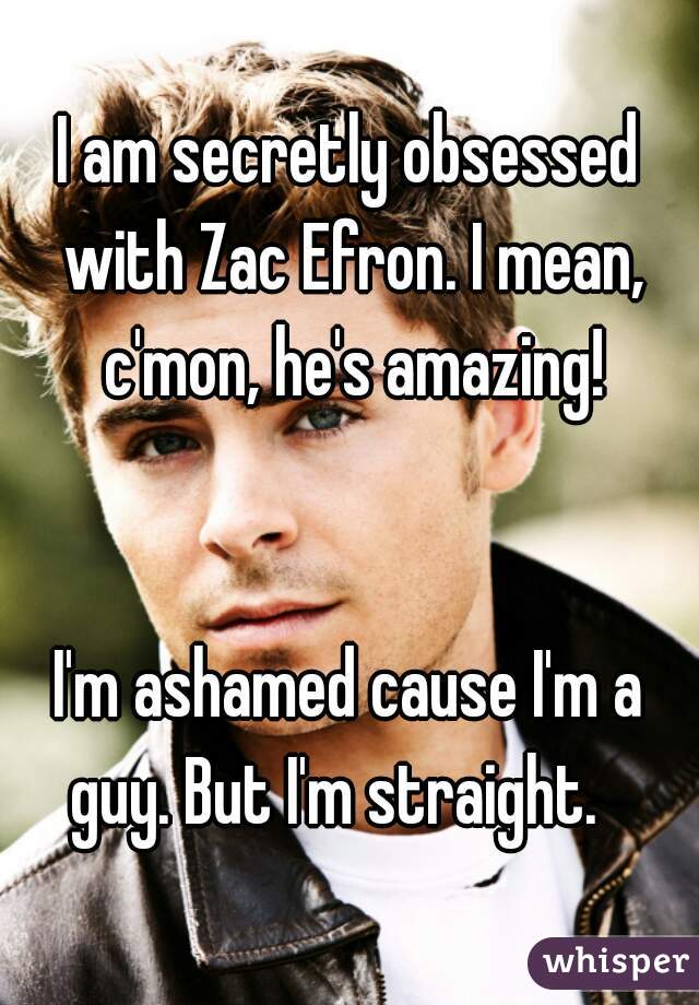 I am secretly obsessed with Zac Efron. I mean, c'mon, he's amazing!

 
I'm ashamed cause I'm a guy. But I'm straight.   